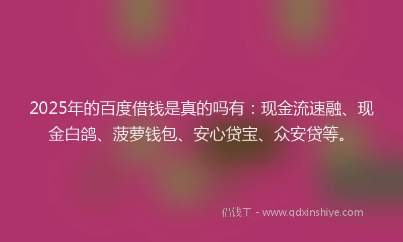 2025年的百度借钱是真的吗有：现金流速融、现金白鸽、菠萝钱包、安心贷宝、众安贷等。