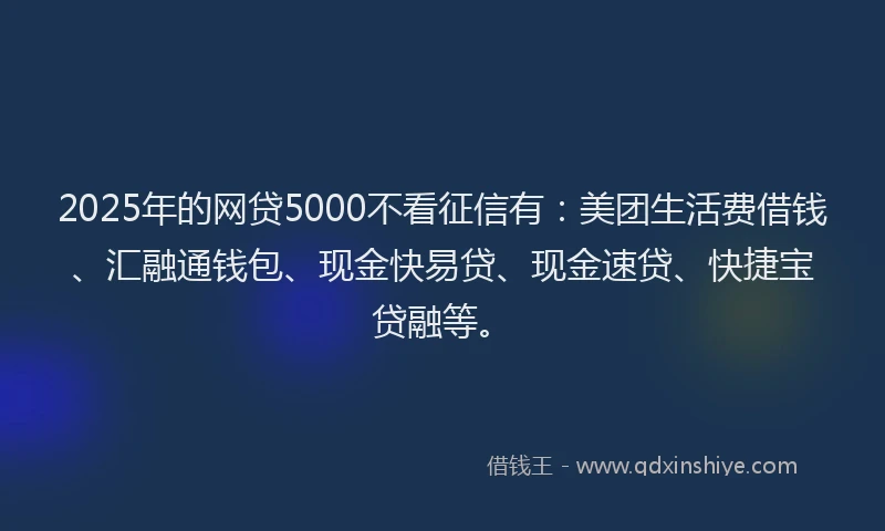 2025年的网贷5000不看征信有：美团生活费借钱、汇融通钱包、现金快易贷、现金速贷、快捷宝贷融等。