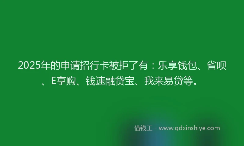 2025年的申请招行卡被拒了有：乐享钱包、省呗、E享购、钱速融贷宝、我来易贷等。