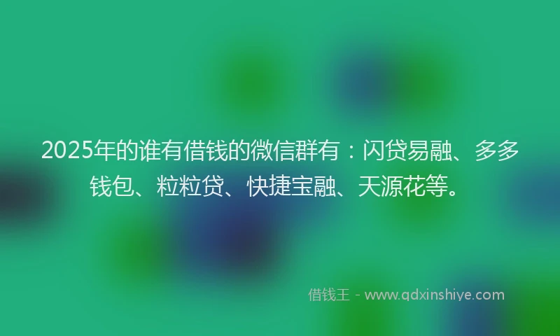 2025年的谁有借钱的微信群有：闪贷易融、多多钱包、粒粒贷、快捷宝融、天源花等。