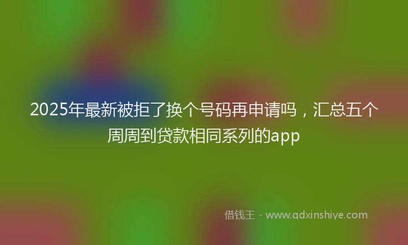 2025年最新被拒了换个号码再申请吗，汇总五个周周到贷款相同系列的app