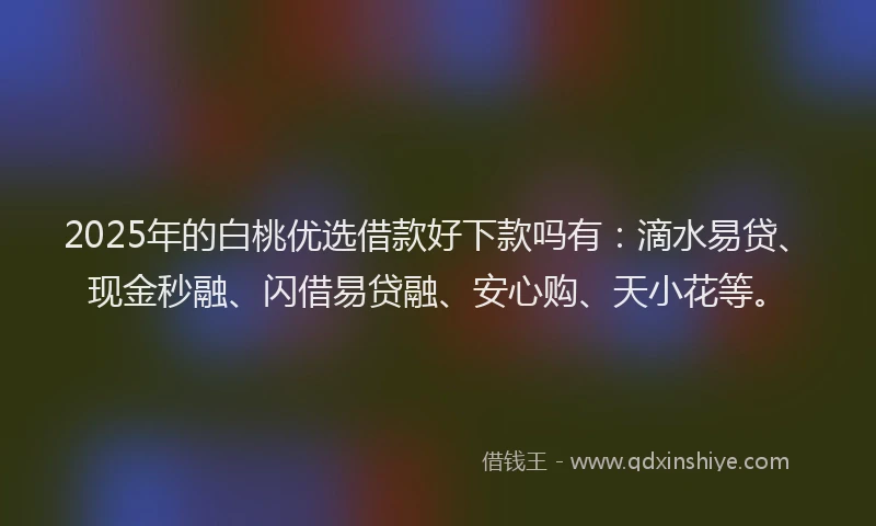 2025年的白桃优选借款好下款吗有：滴水易贷、现金秒融、闪借易贷融、安心购、天小花等。