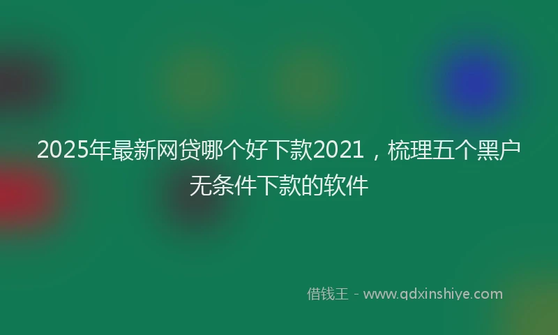 2025年最新网贷哪个好下款2021，梳理五个黑户无条件下款的软件