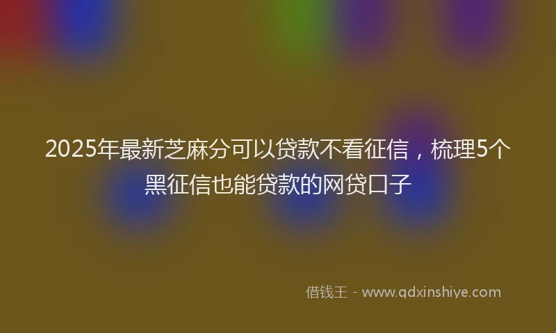2025年最新芝麻分可以贷款不看征信，梳理5个黑征信也能贷款的网贷口子