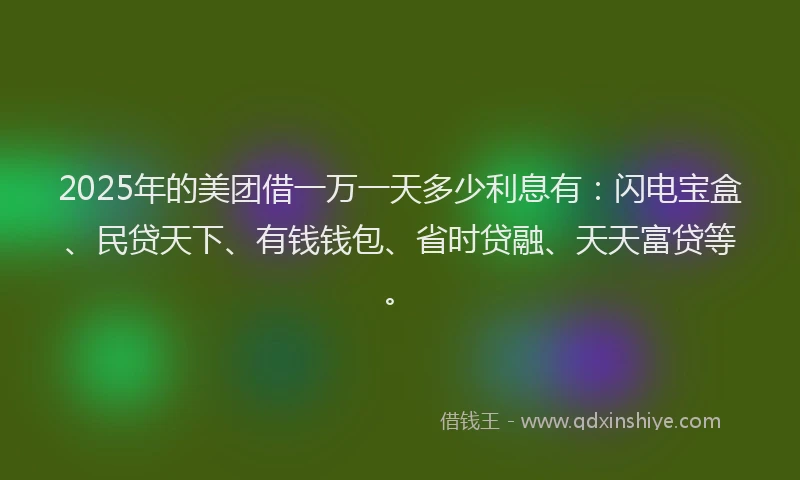 2025年的美团借一万一天多少利息有：闪电宝盒、民贷天下、有钱钱包、省时贷融、天天富贷等。
