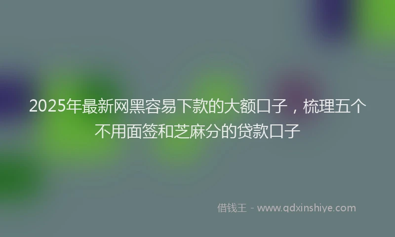 2025年最新网黑容易下款的大额口子，梳理五个不用面签和芝麻分的贷款口子
