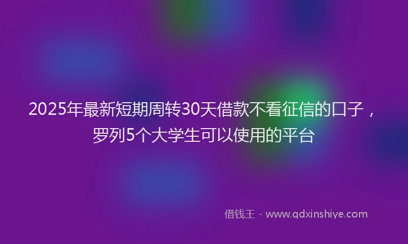 2025年最新短期周转30天借款不看征信的口子，罗列5个大学生可以使用的平台