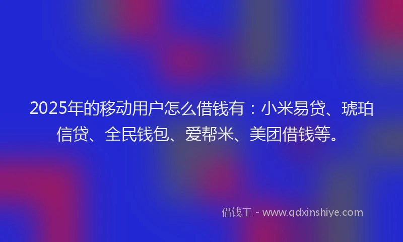 2025年的移动用户怎么借钱有：小米易贷、琥珀信贷、全民钱包、爱帮米、美团借钱等。