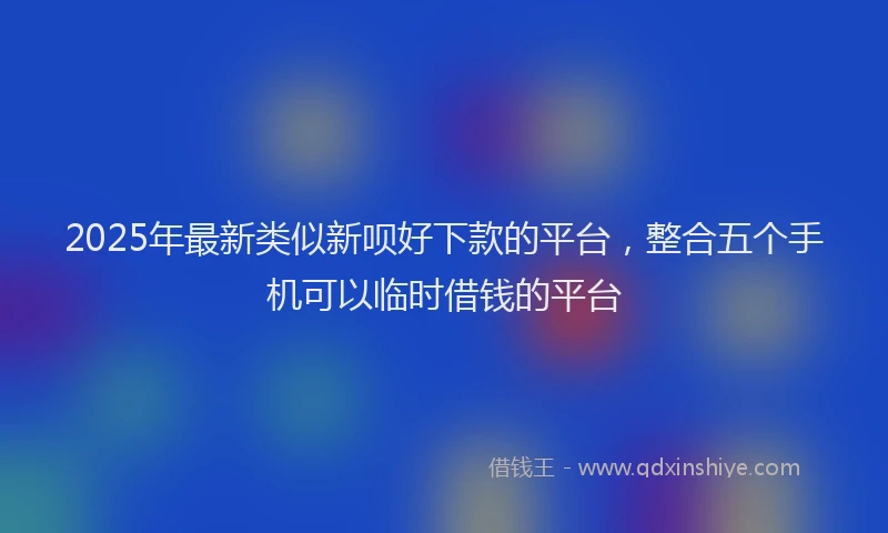 2025年最新类似新呗好下款的平台，整合五个手机可以临时借钱的平台