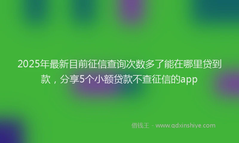 2025年最新目前征信查询次数多了能在哪里贷到款，分享5个小额贷款不查征信的app