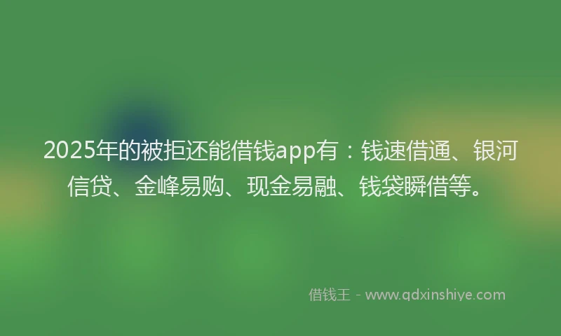 2025年的被拒还能借钱app有：钱速借通、银河信贷、金峰易购、现金易融、钱袋瞬借等。