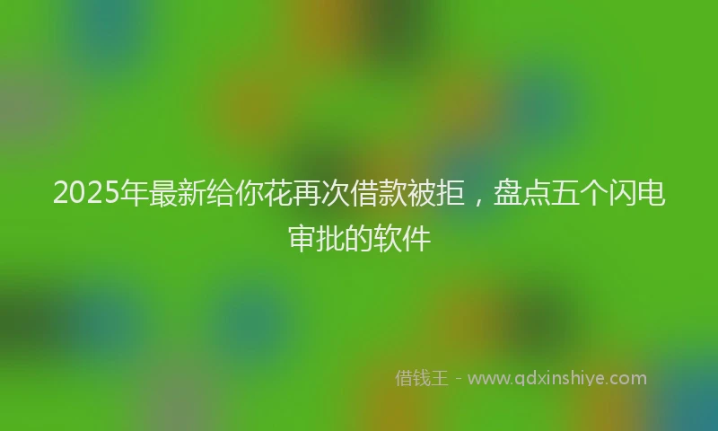 2025年最新给你花再次借款被拒，盘点五个闪电审批的软件