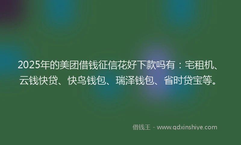 2025年的美团借钱征信花好下款吗有：宅租机、云钱快贷、快鸟钱包、瑞泽钱包、省时贷宝等。