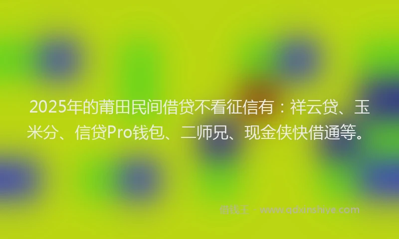 2025年的莆田民间借贷不看征信有：祥云贷、玉米分、信贷Pro钱包、二师兄、现金侠快借通等。