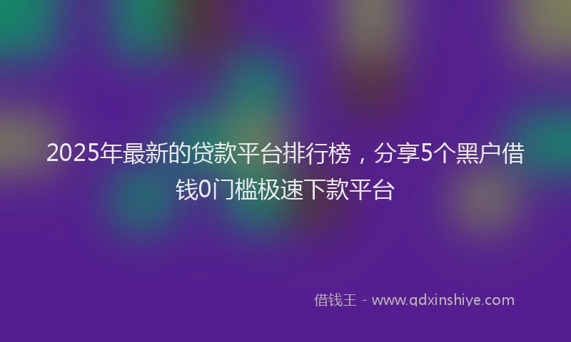 2025年最新的贷款平台排行榜，分享5个黑户借钱0门槛极速下款平台
