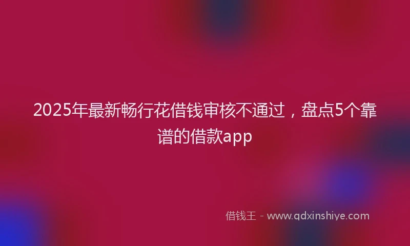 2025年最新畅行花借钱审核不通过，盘点5个靠谱的借款app