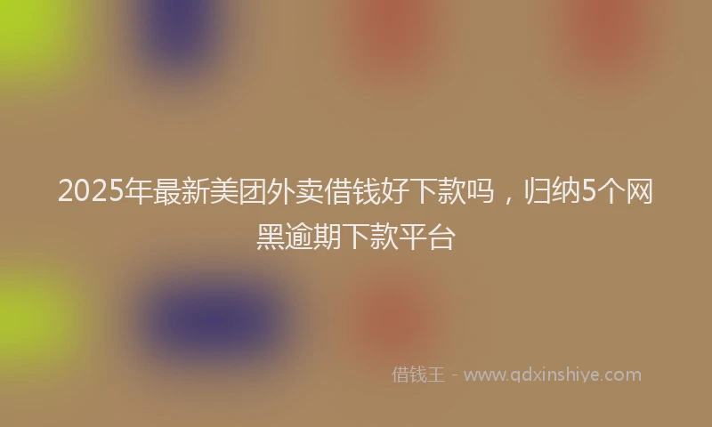 2025年最新美团外卖借钱好下款吗，归纳5个网黑逾期下款平台