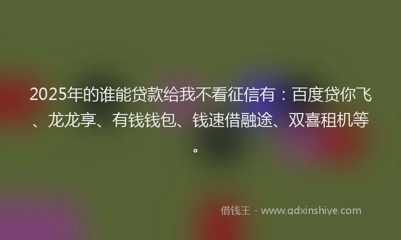 2025年的谁能贷款给我不看征信有：百度贷你飞、龙龙享、有钱钱包、钱速借融途、双喜租机等。