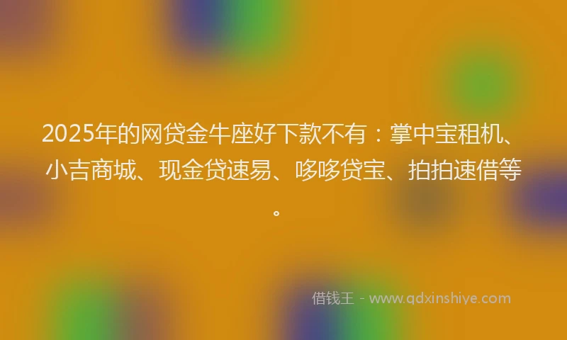 2025年的网贷金牛座好下款不有：掌中宝租机、小吉商城、现金贷速易、哆哆贷宝、拍拍速借等。