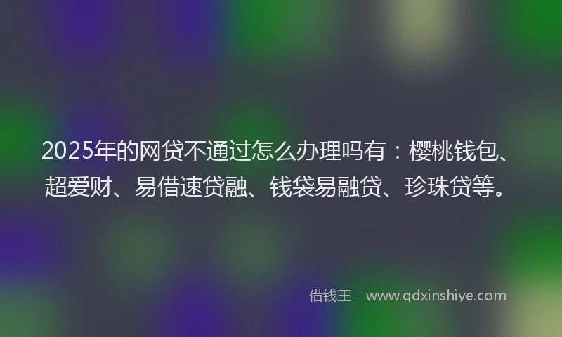 2025年的网贷不通过怎么办理吗有：樱桃钱包、超爱财、易借速贷融、钱袋易融贷、珍珠贷等。