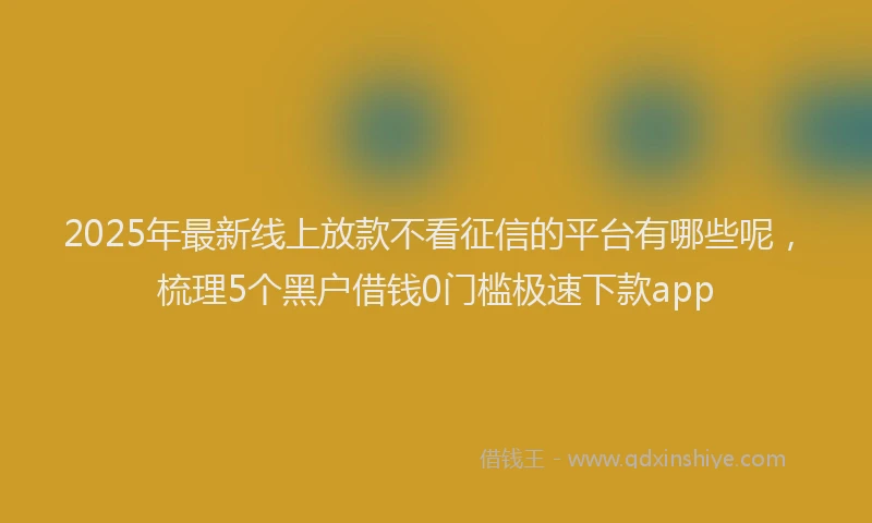2025年最新线上放款不看征信的平台有哪些呢，梳理5个黑户借钱0门槛极速下款app