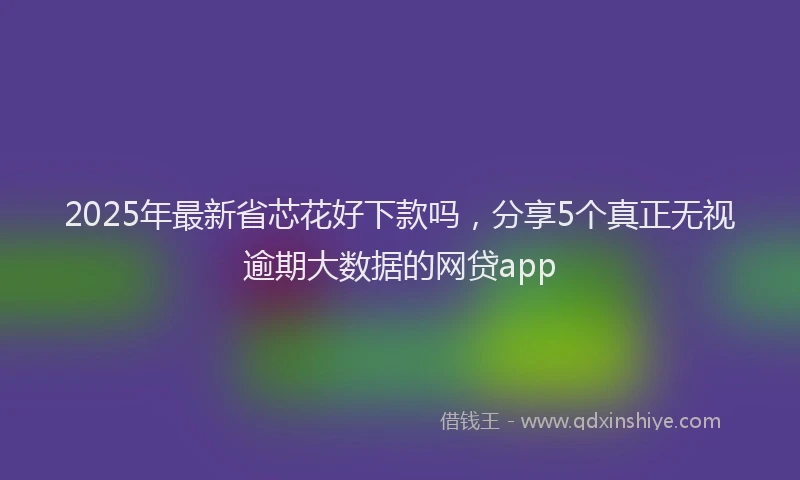 2025年最新省芯花好下款吗，分享5个真正无视逾期大数据的网贷app