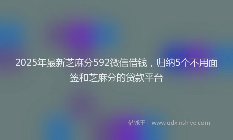 2025年最新芝麻分592微信借钱，归纳5个不用面签和芝麻分的贷款平台