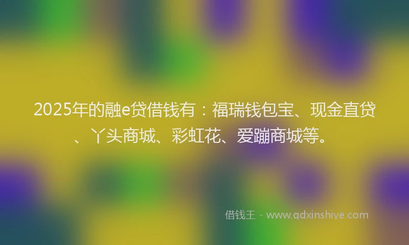 2025年的融e贷借钱有：福瑞钱包宝、现金直贷、丫头商城、彩虹花、爱蹦商城等。