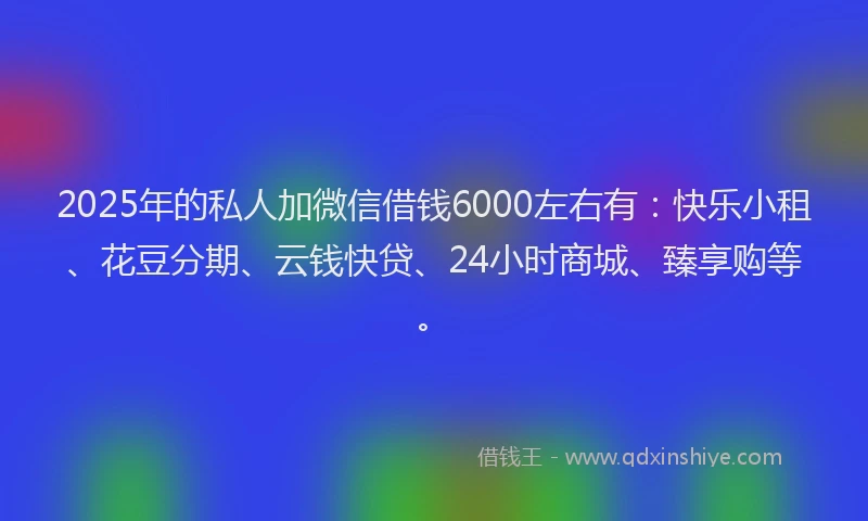 2025年的私人加微信借钱6000左右有：快乐小租、花豆分期、云钱快贷、24小时商城、臻享购等。