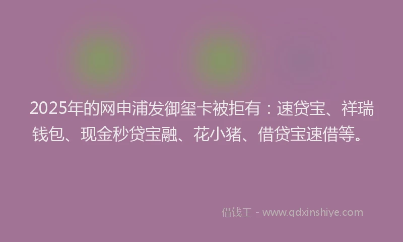 2025年的网申浦发御玺卡被拒有：速贷宝、祥瑞钱包、现金秒贷宝融、花小猪、借贷宝速借等。
