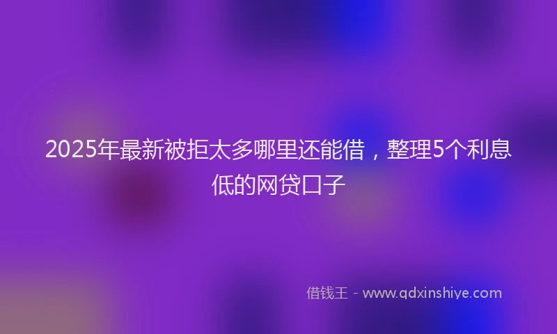 2025年最新被拒太多哪里还能借，整理5个利息低的网贷口子
