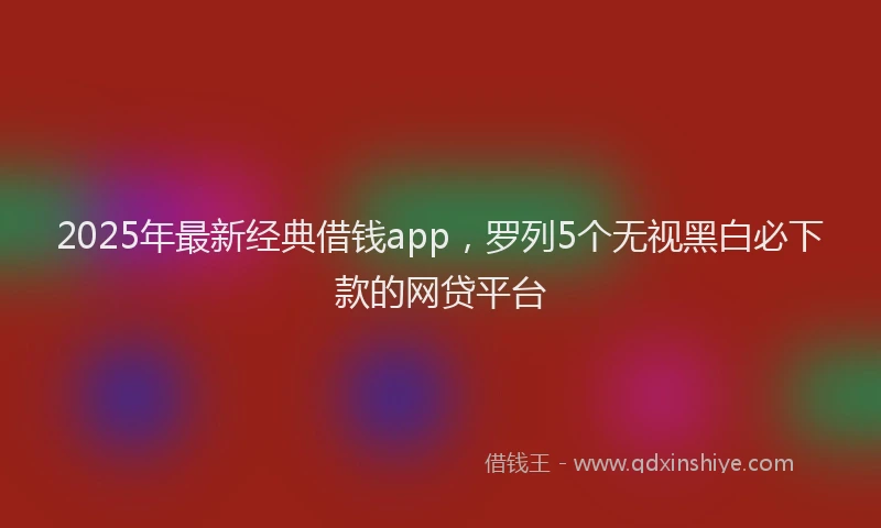 2025年最新经典借钱app，罗列5个无视黑白必下款的网贷平台