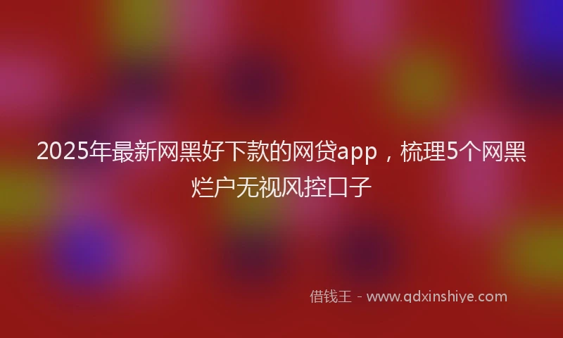 2025年最新网黑好下款的网贷app，梳理5个网黑烂户无视风控口子