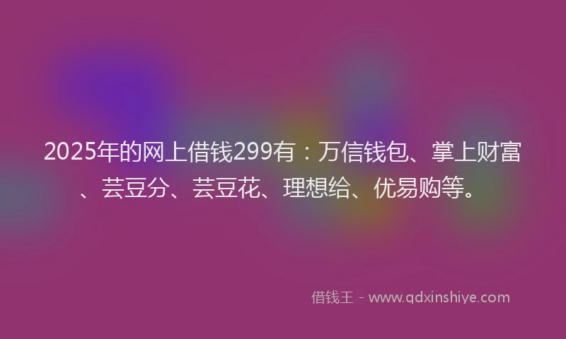 2025年的网上借钱299有：万信钱包、掌上财富、芸豆分、芸豆花、理想给、优易购等。