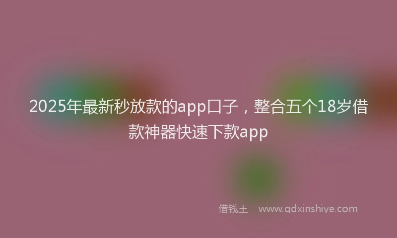 2025年最新秒放款的app口子，整合五个18岁借款神器快速下款app