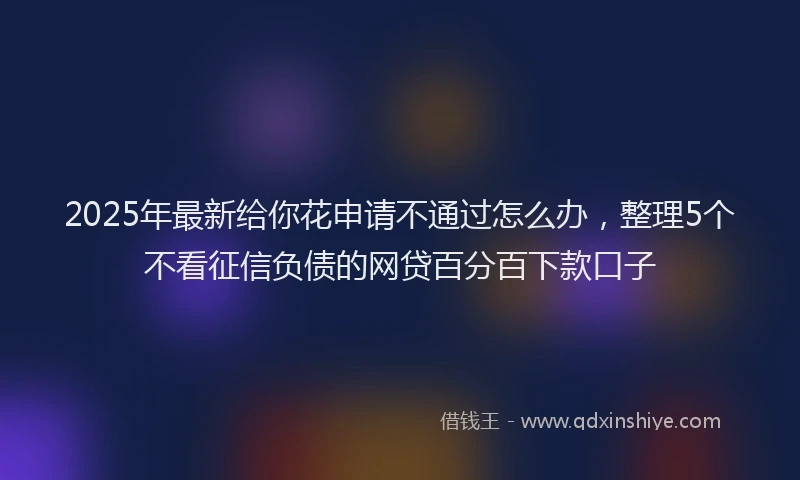 2025年最新给你花申请不通过怎么办，整理5个不看征信负债的网贷百分百下款口子