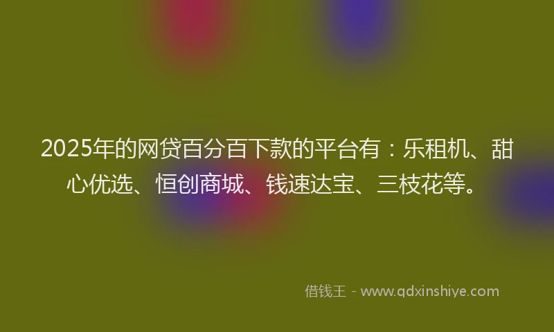 2025年的网贷百分百下款的平台有：乐租机、甜心优选、恒创商城、钱速达宝、三枝花等。