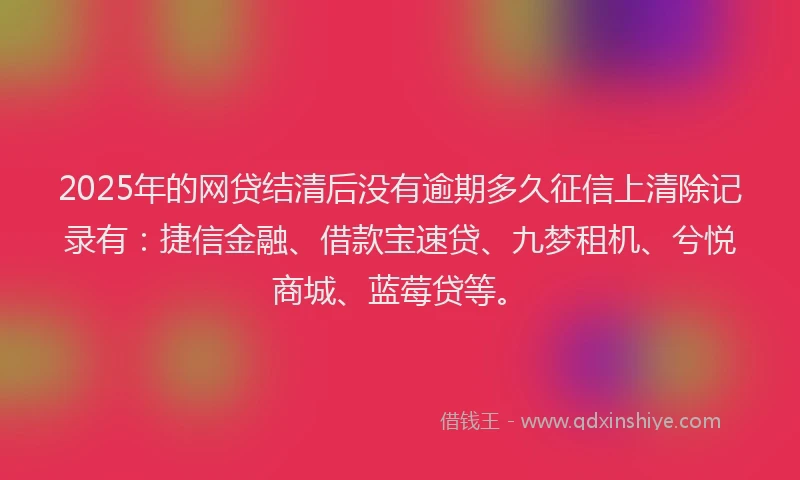 2025年的网贷结清后没有逾期多久征信上清除记录有：捷信金融、借款宝速贷、九梦租机、兮悦商城、蓝莓贷等。