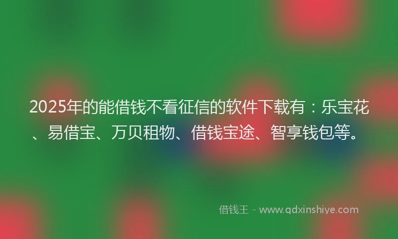2025年的能借钱不看征信的软件下载有：乐宝花、易借宝、万贝租物、借钱宝途、智享钱包等。
