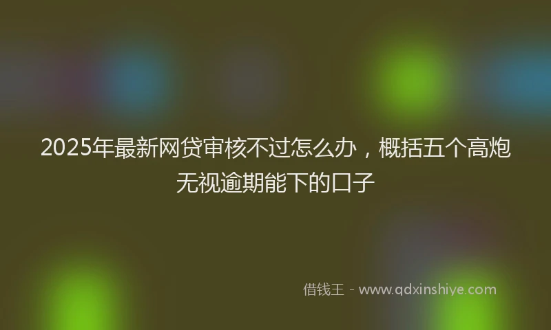 2025年最新网贷审核不过怎么办，概括五个高炮无视逾期能下的口子