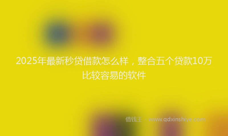 2025年最新秒贷借款怎么样，整合五个贷款10万比较容易的软件
