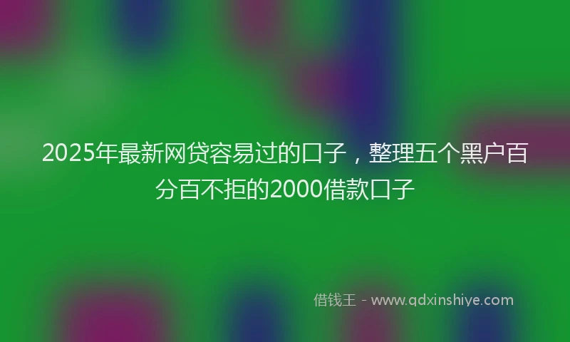 2025年最新网贷容易过的口子，整理五个黑户百分百不拒的2000借款口子