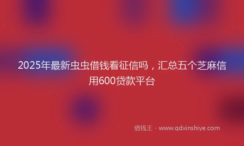 2025年最新虫虫借钱看征信吗，汇总五个芝麻信用600贷款平台