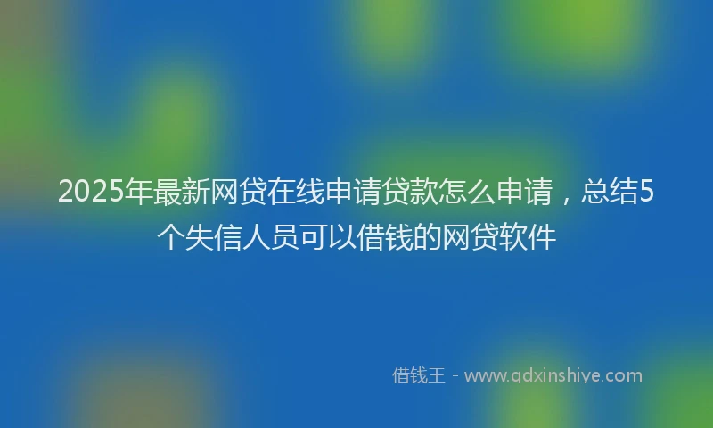 2025年最新网贷在线申请贷款怎么申请，总结5个失信人员可以借钱的网贷软件