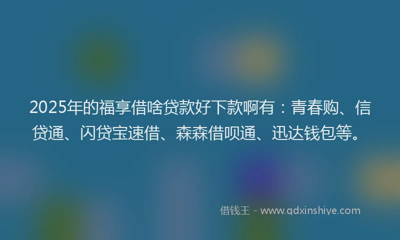2025年的福享借啥贷款好下款啊有：青春购、信贷通、闪贷宝速借、森森借呗通、迅达钱包等。