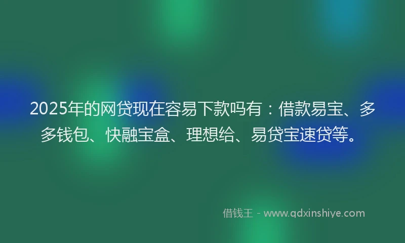 2025年的网贷现在容易下款吗有：借款易宝、多多钱包、快融宝盒、理想给、易贷宝速贷等。