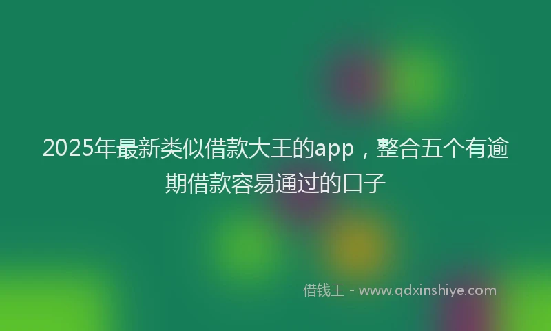2025年最新类似借款大王的app，整合五个有逾期借款容易通过的口子