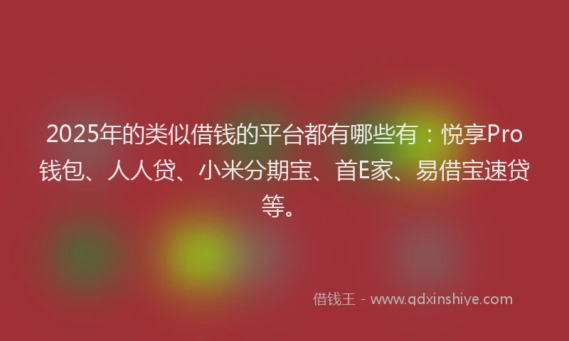 2025年的类似借钱的平台都有哪些有：悦享Pro钱包、人人贷、小米分期宝、首E家、易借宝速贷等。