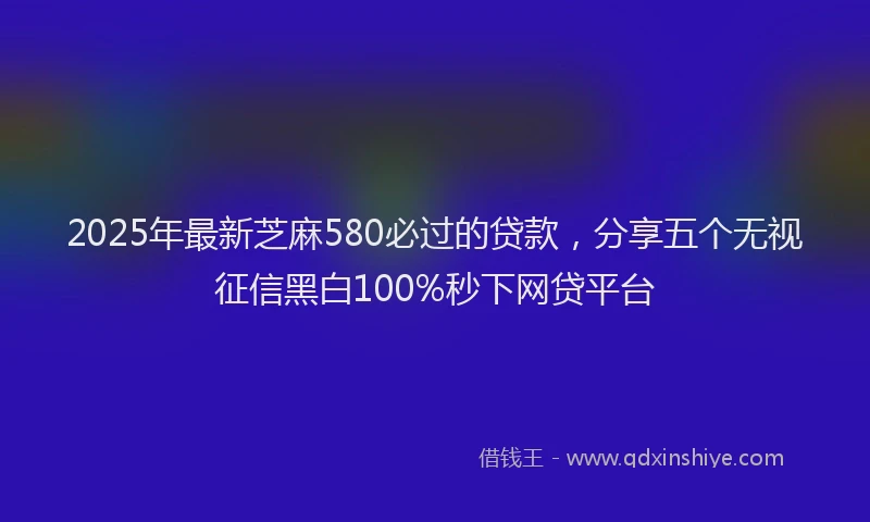2025年最新芝麻580必过的贷款，分享五个无视征信黑白100%秒下网贷平台