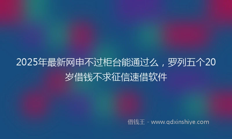 2025年最新网申不过柜台能通过么，罗列五个20岁借钱不求征信速借软件